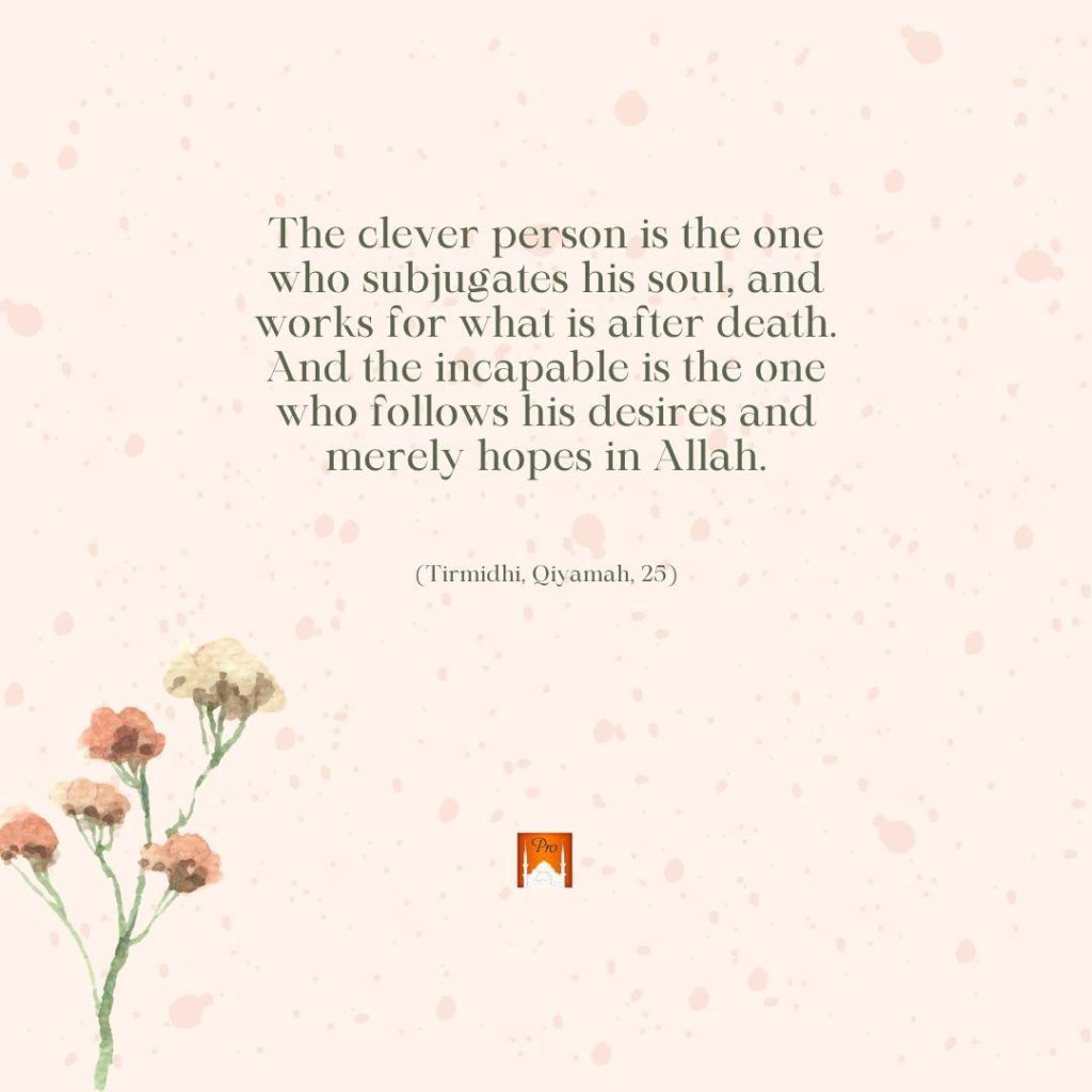 The clever person is the one
who subjugates his soul, and
works for what is after death.
And the incapable is the one
who follows his desires and
merely hopes in Allah. (Tirmidhi, Oiyamah, 25) 5 The clever person is the one