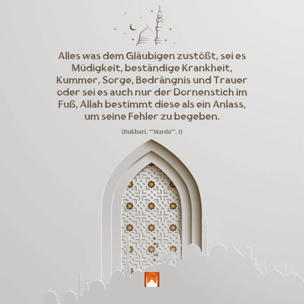Alles was dem Glâubigen zustöft, sei es
Müdigkeit, bestândige Krankheit,
Kummer, Sorge,Bedrângnis und Trauer
oder sei es auch nur der Dornenstich im
Fu8B, Allah bestimmt diese als ein Anlass,
um seine Fehler zubegeben. (Bukhari, “"Marda””, 1) 1 Alles was dem Glâubigen zustöft
