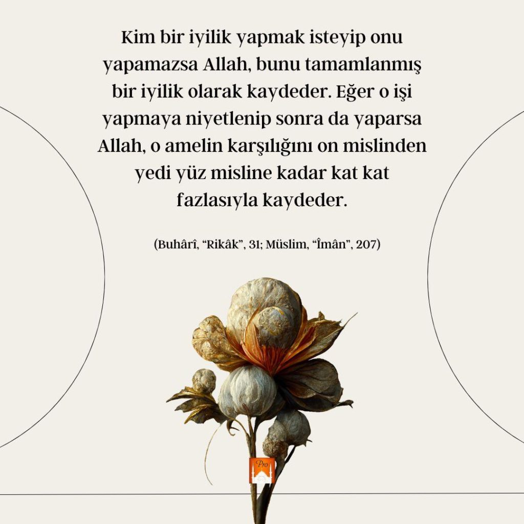 Kim bir iyilik yapmak isteyip onu
yapamazsa Allah, bunu tamamlanmış
bir iyilik olarak kaydeder. Eğer o işi
yapmaya niyetlenip sonra da yaparsa
Allah, o amelin karşılığını on mislinden
yedi yüz misline kadar kat kat
fazlasıyla kaydeder. (Buhâri, “Rikâk”, 31; Müslim, “İmân”, 207) 10 Kim bir iyilik yapmak isteyip onu