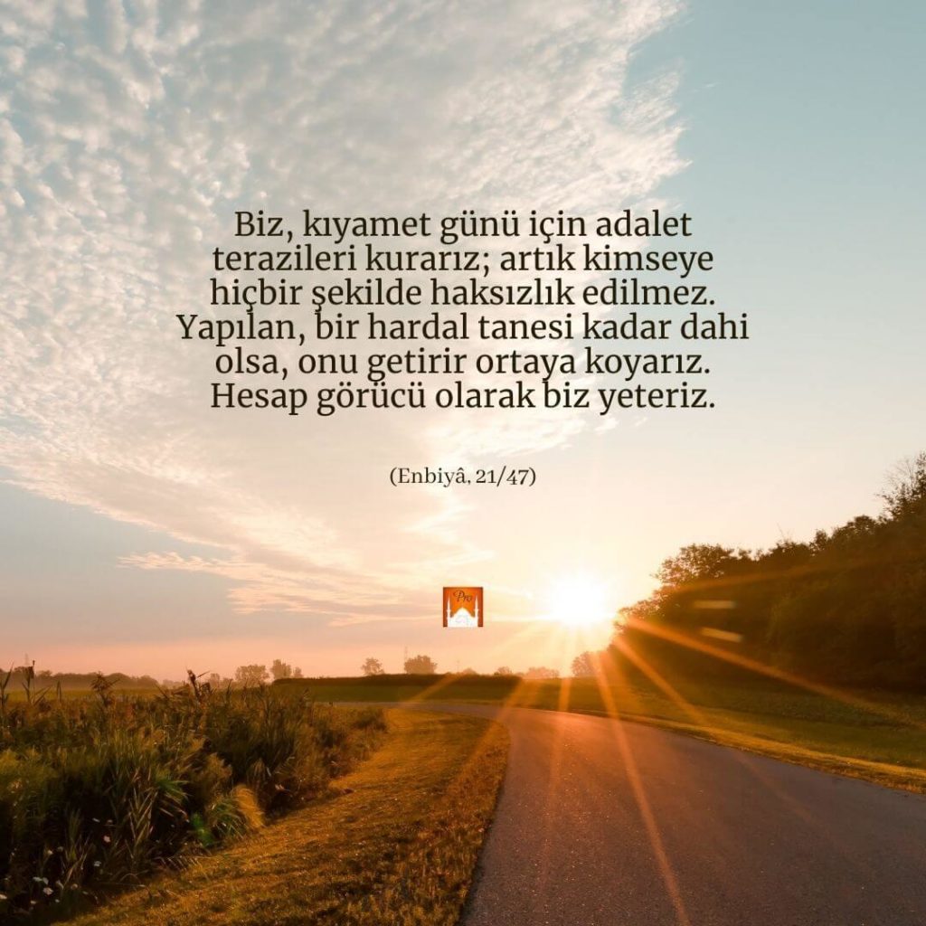 Biz, kıyamet günü için adalet
terazileri kurarız; artık kimseye
hiçbir şekilde haksızlık edilmez. Yapılan, bir hardal tanesi kadar dahi
olsa, onu getirir ortağa koyarız.
Hesap görücü olarak biz yeteriz. (Enbiyâ, 21/47) 1 Biz