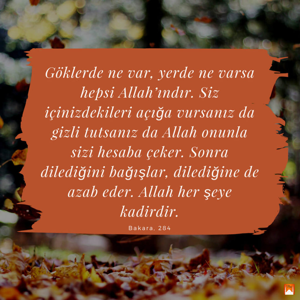 hepsi Allah'ındır. Siz :
içinizdekileri açığa vursanız da *
gizli tutsanız da Allah onunla sizi hesaba çeker. Sonra
dilediğini bağışlar, dilediğine de
azab eder. Allah her şeye
kadirdir. Bakara, 284 9 hepsi Allah'ındır. Siz :