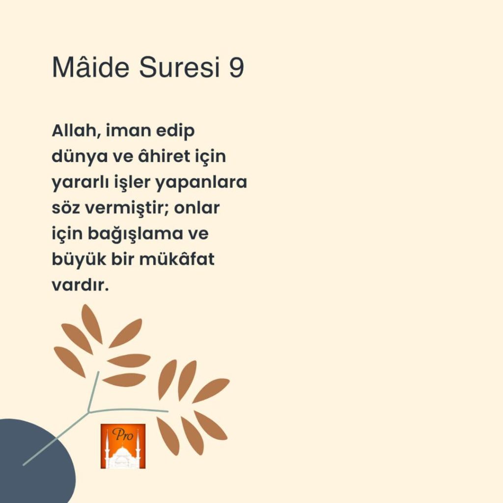 Mâide Suresi 9 Allah, iman edip
dünya ve âhiret için
yararlı işler yapanlara
söz vermiştir; onlar
için bağışlama ve
büyük bir mükâfat
vardır. xN/
SW0 p
aI 8 Mâide Suresi 9