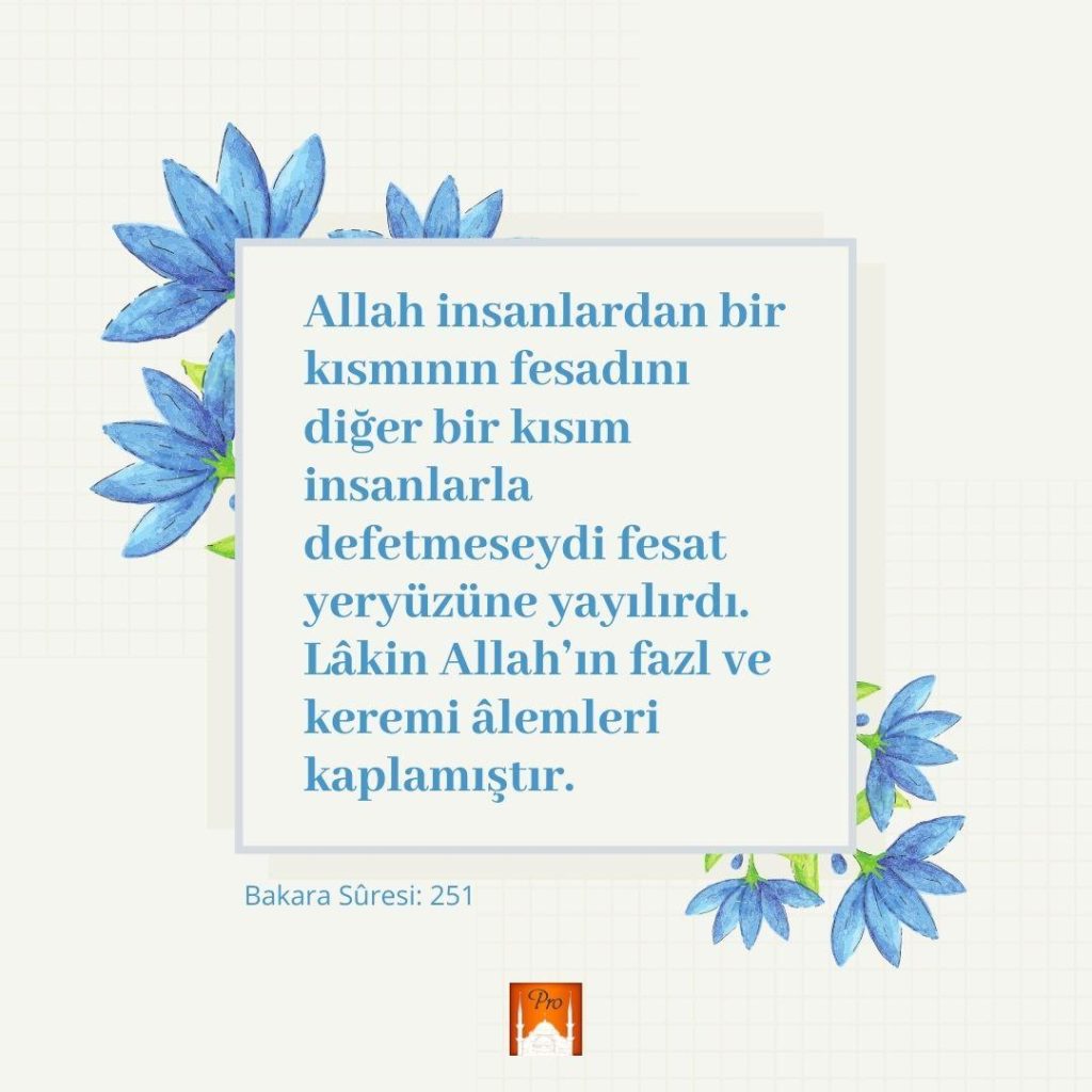 ' Allah insanlardan bir
kısmının fesadını
diğer bir kısım
insanlarla
defetmeseydi fesat
yeryüzüne yayılırdı.
Lâkin Allah'ın fazl ve
keremi âlemleri
kaplamıştır. 'ı
Ve o
Bakara Süresi: 251 7 '